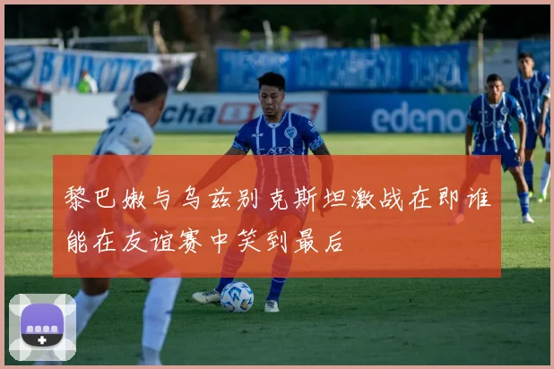 黎巴嫩与乌兹别克斯坦激战在即谁能在友谊赛中笑到最后