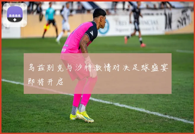 乌兹别克与沙特激情对决足球盛宴即将开启