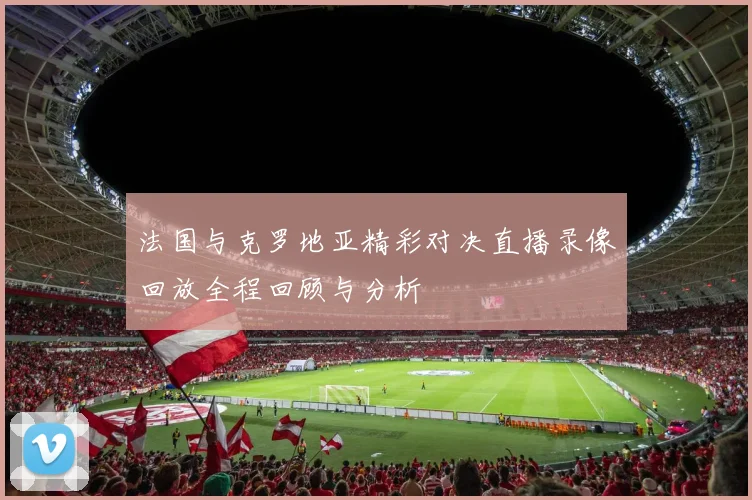 法国与克罗地亚精彩对决直播录像回放全程回顾与分析