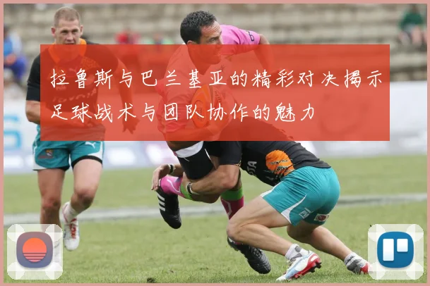 拉鲁斯与巴兰基亚的精彩对决揭示足球战术与团队协作的魅力