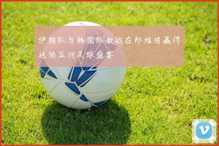 伊朗队与韩国队激战在即谁将赢得这场亚洲足球盛宴