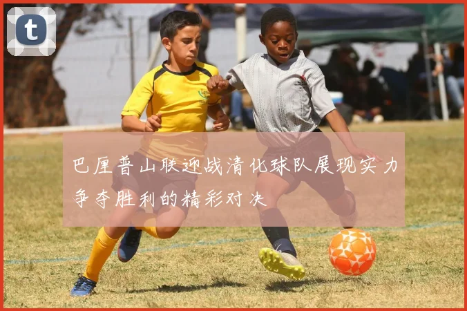 巴厘普山联迎战清化球队展现实力争夺胜利的精彩对决