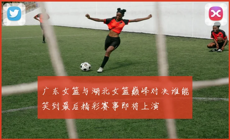 广东女篮与湖北女篮巅峰对决谁能笑到最后精彩赛事即将上演