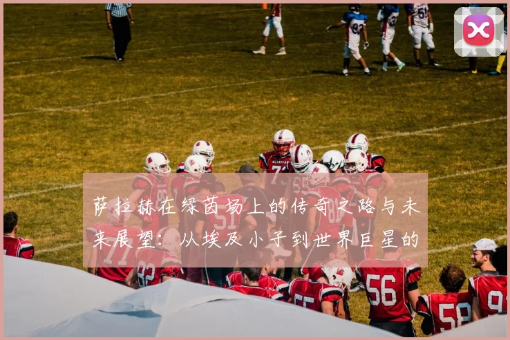 萨拉赫在绿茵场上的传奇之路与未来展望：从埃及小子到世界巨星的蜕变