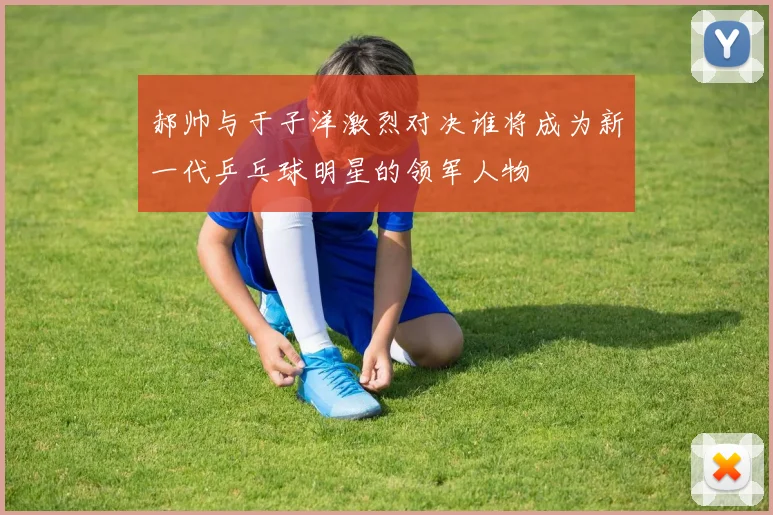 郝帅与于子洋激烈对决谁将成为新一代乒乓球明星的领军人物