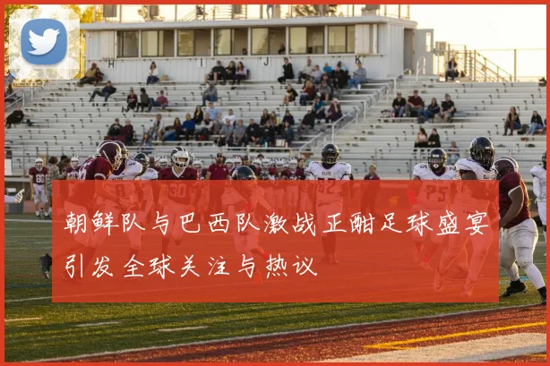 朝鲜队与巴西队激战正酣足球盛宴引发全球关注与热议