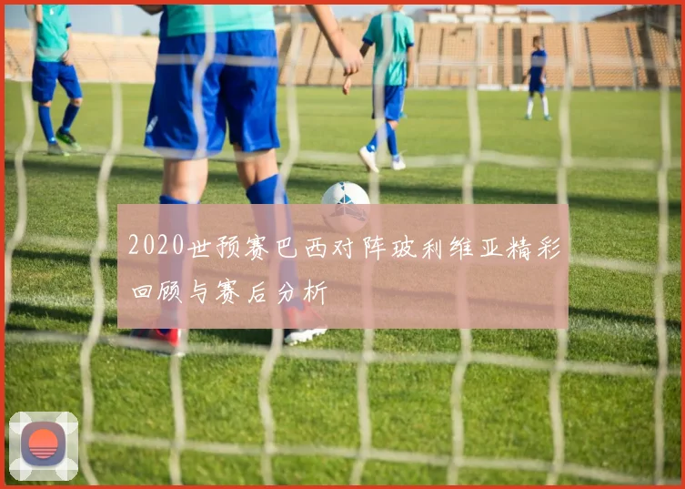 2020世预赛巴西对阵玻利维亚精彩回顾与赛后分析