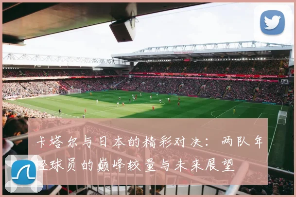 卡塔尔与日本的精彩对决：两队年轻球员的巅峰较量与未来展望