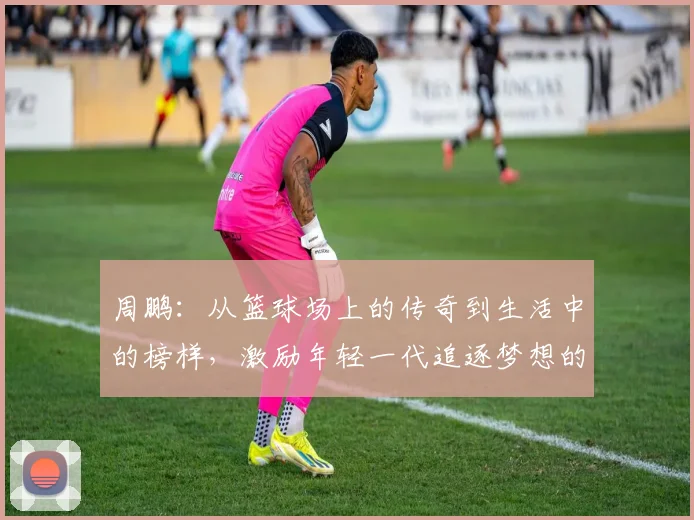 周鹏：从篮球场上的传奇到生活中的榜样，激励年轻一代追逐梦想的故事