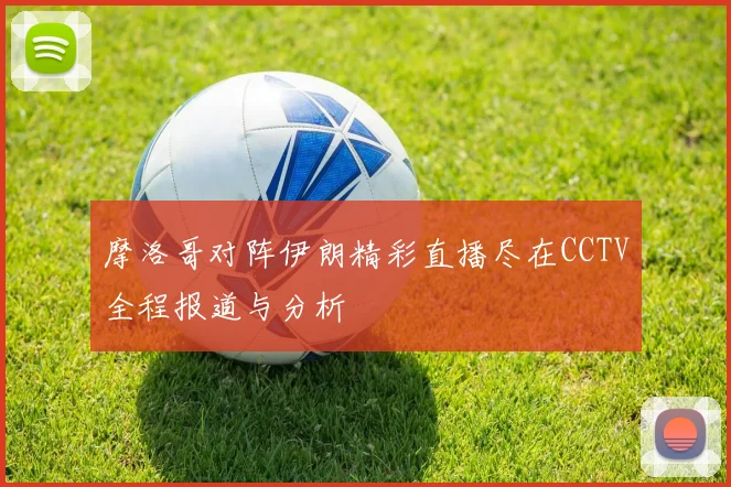 摩洛哥对阵伊朗精彩直播尽在CCTV全程报道与分析