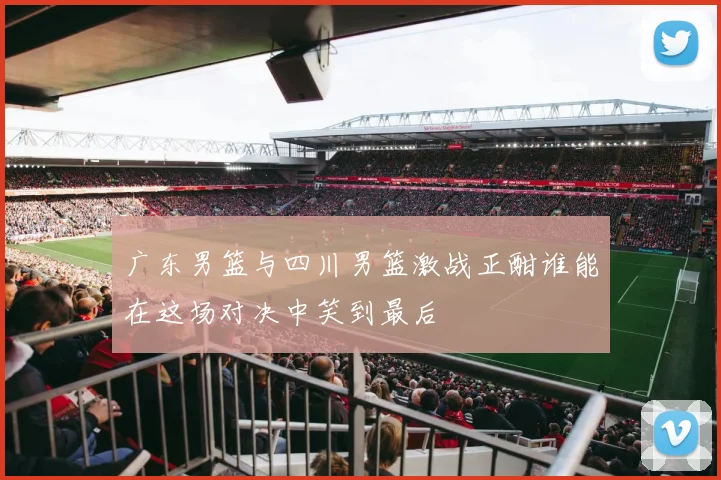 广东男篮与四川男篮激战正酣谁能在这场对决中笑到最后