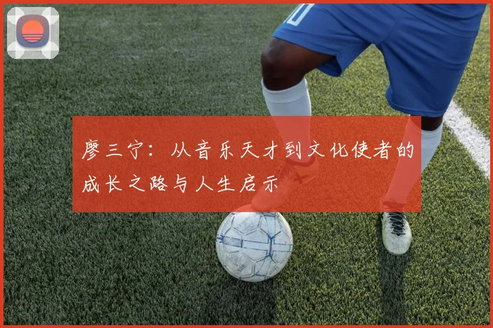 廖三宁：从音乐天才到文化使者的成长之路与人生启示