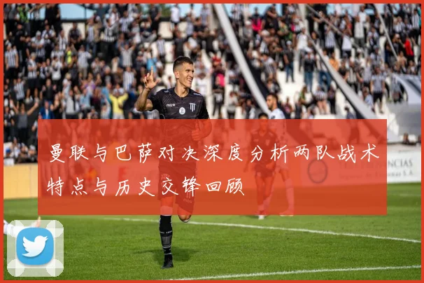 曼联与巴萨对决深度分析两队战术特点与历史交锋回顾