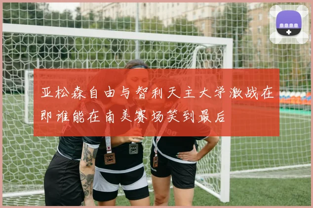 亚松森自由与智利天主大学激战在即谁能在南美赛场笑到最后