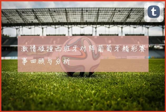 激情碰撞西班牙对阵葡萄牙精彩赛事回顾与分析