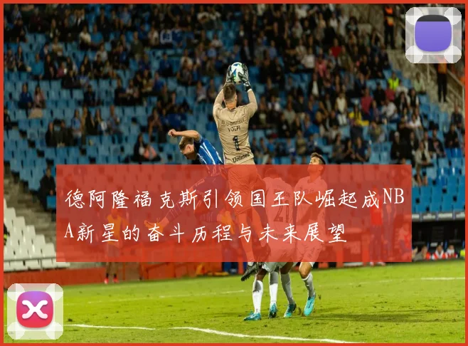 德阿隆福克斯引领国王队崛起成NBA新星的奋斗历程与未来展望