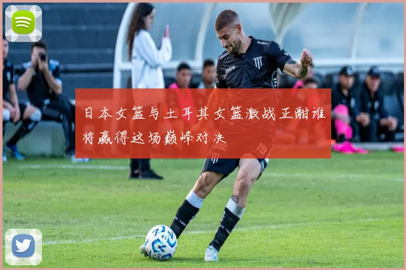 日本女篮与土耳其女篮激战正酣谁将赢得这场巅峰对决