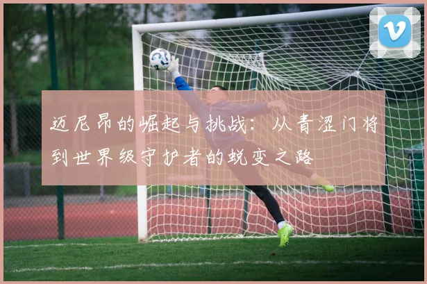 迈尼昂的崛起与挑战：从青涩门将到世界级守护者的蜕变之路