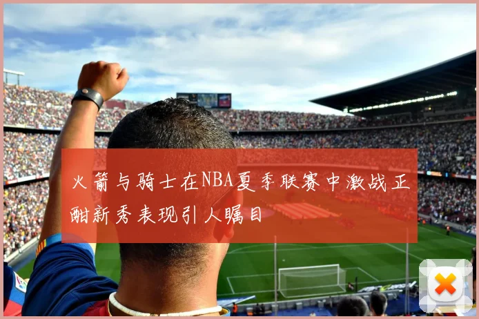 火箭与骑士在NBA夏季联赛中激战正酣新秀表现引人瞩目