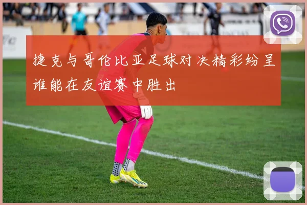 捷克与哥伦比亚足球对决精彩纷呈谁能在友谊赛中胜出