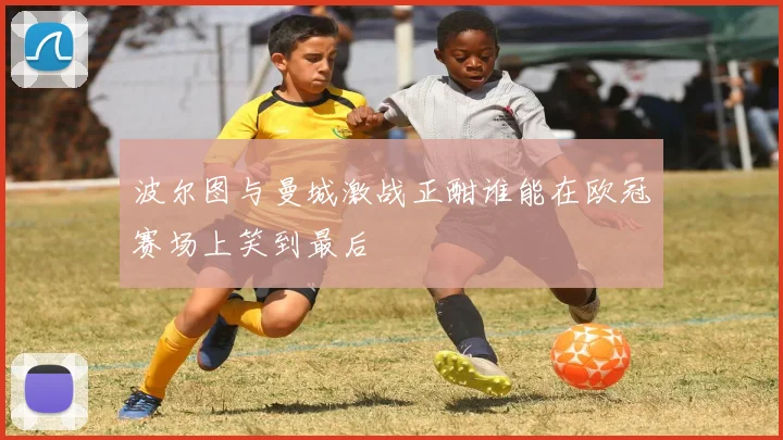 波尔图与曼城激战正酣谁能在欧冠赛场上笑到最后