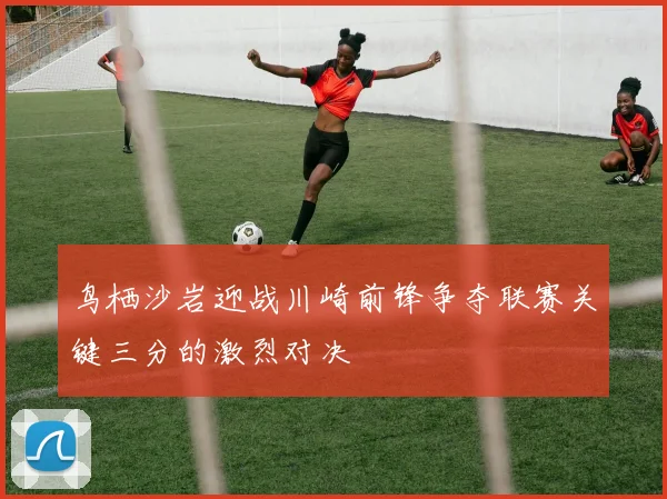 鸟栖沙岩迎战川崎前锋争夺联赛关键三分的激烈对决