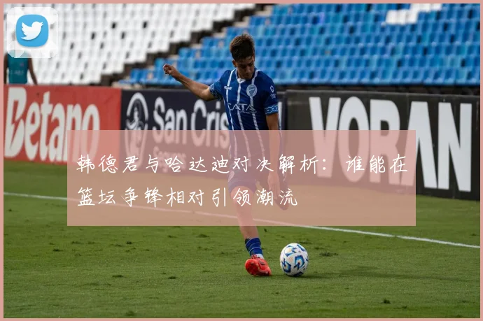 韩德君与哈达迪对决解析：谁能在篮坛争锋相对引领潮流