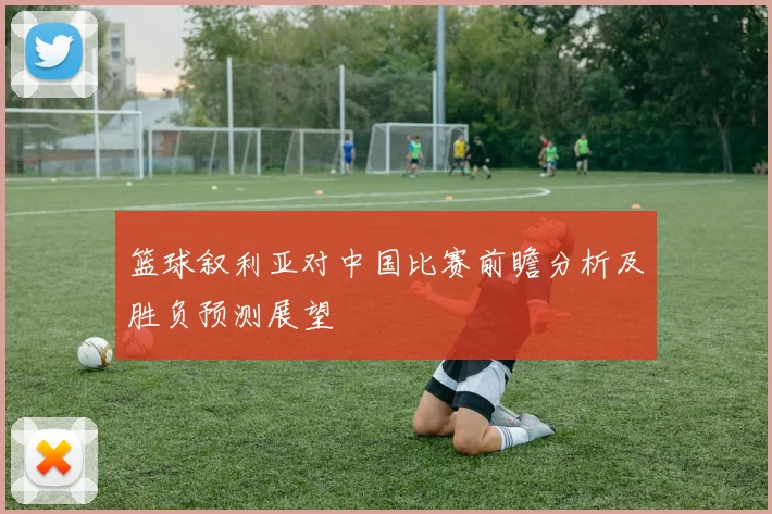 篮球叙利亚对中国比赛前瞻分析及胜负预测展望
