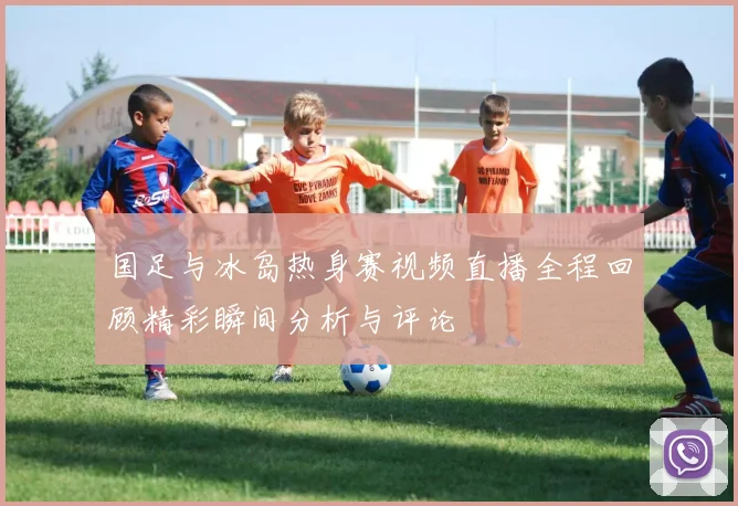 国足与冰岛热身赛视频直播全程回顾精彩瞬间分析与评论