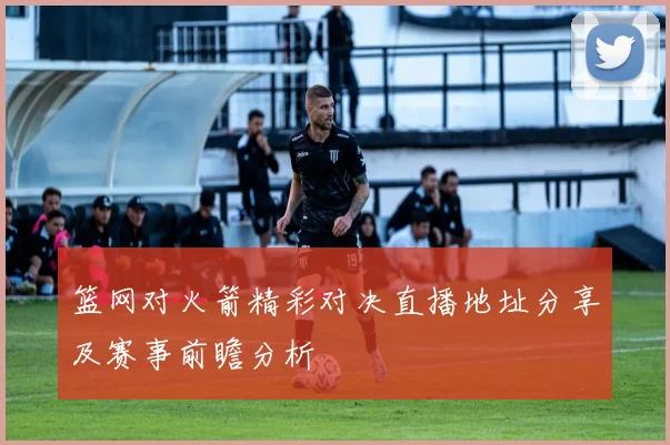 篮网对火箭精彩对决直播地址分享及赛事前瞻分析